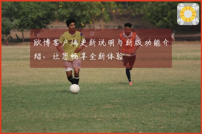 欧博客户端更新说明与新版功能介绍，让您畅享全新体验
